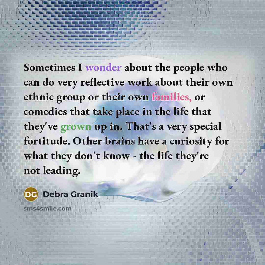 “Sometimes I wonder about the people who can do very reflective work about their own ethnic group or their own families, or comedies that take place in the life that they've grown up in. That's a very special fortitude. Other brains have a curiosity for what they don't know - the life they're not…” quote by Debra Granik