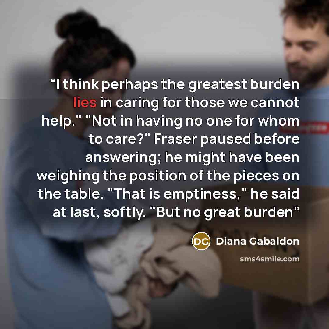“I think perhaps the greatest burden lies in caring for those we cannot help." "Not in having no one for whom to care?" Fraser paused before answering; he might have been weighing the position of the pieces on the table. "That is emptiness," he said at last, softly. "But no great burden” quote by Diana Gabaldon
