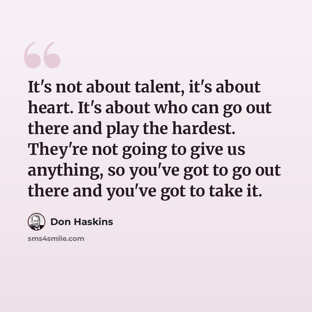 “It's not about talent, it's about heart. It's about who can go out there and play the hardest. They're not going to give us anything, so you've got to go out there and you've got to take it.” quote by Don Haskins