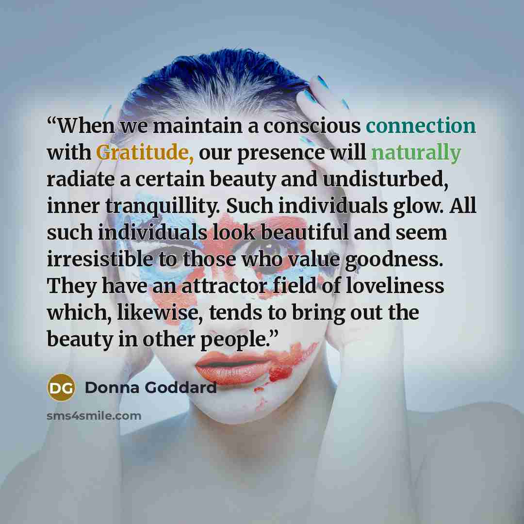 “When we maintain a conscious connection with Gratitude, our presence will naturally radiate a certain beauty and undisturbed, inner tranquillity. Such individuals glow. All such individuals look beautiful and seem irresistible to those who value goodness. They have an attractor field of loveliness…” quote by Donna Goddard
