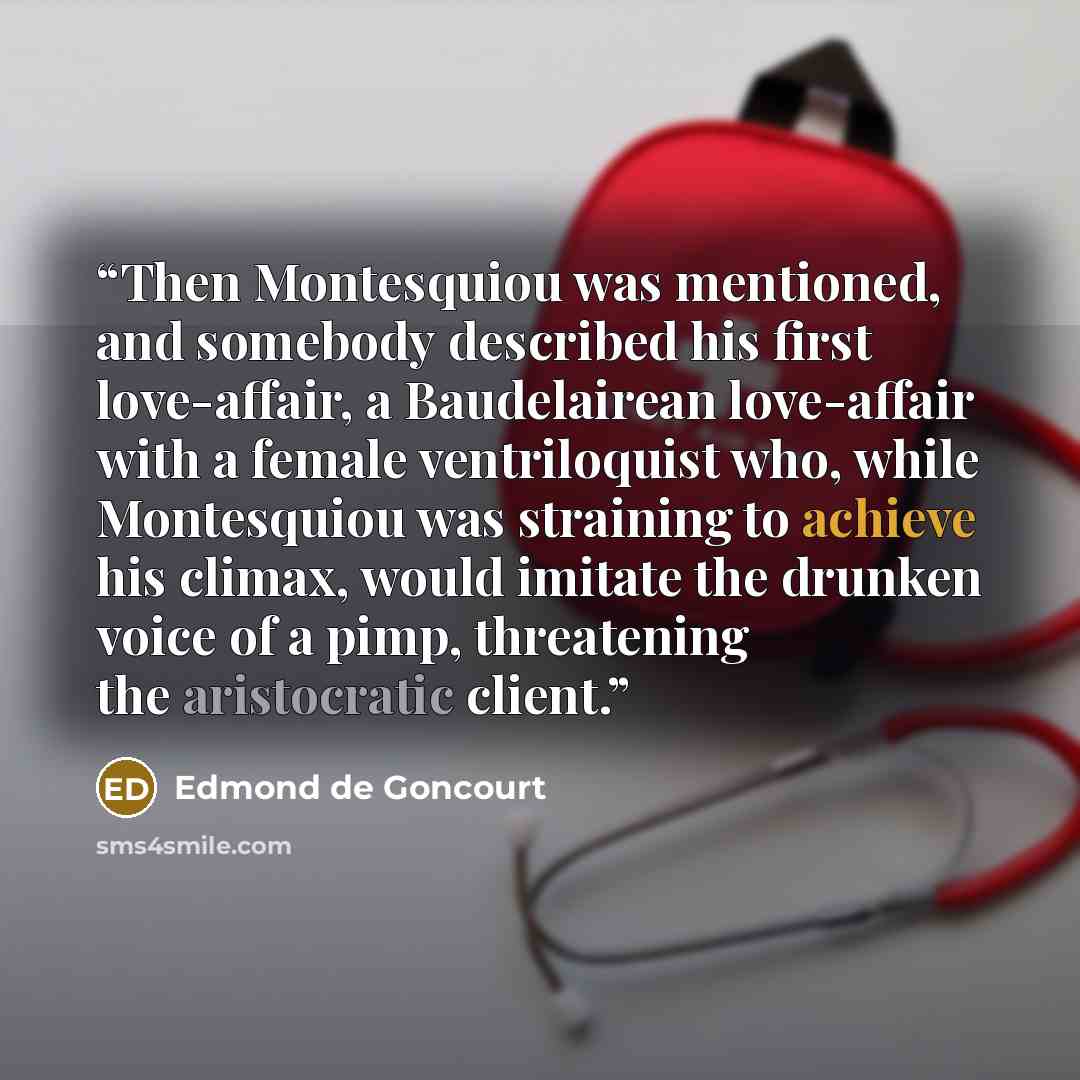 “Then Montesquiou was mentioned, and somebody described his first love-affair, a Baudelairean love-affair with a female ventriloquist who, while Montesquiou was straining to achieve his climax, would imitate the drunken voice of a pimp, threatening the aristocratic client.” quote by Edmond De Goncourt