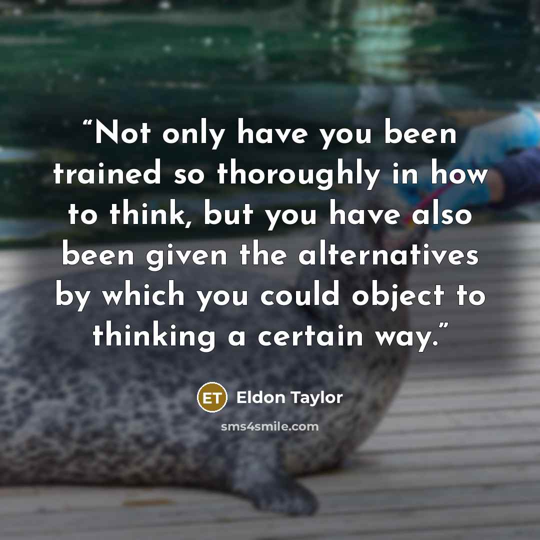 “Not only have you been trained so thoroughly in how to think, but you have also been given the alternatives by which you could object to thinking a certain way.” quote by Eldon Taylor