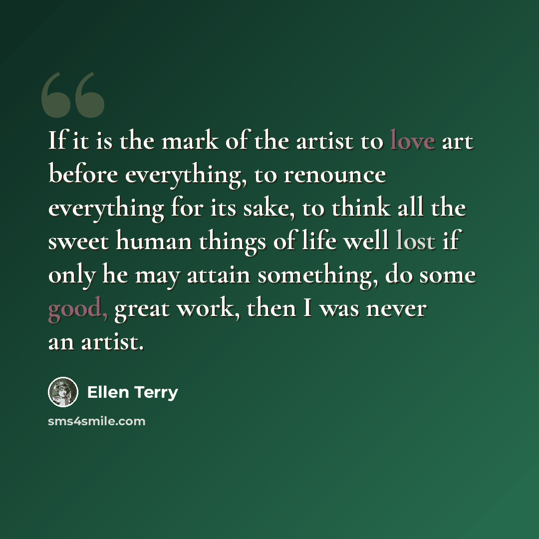 “If it is the mark of the artist to love art before everything, to renounce everything for its sake, to think all the sweet human things of life well lost if only he may attain something, do some good, great work, then I was never an artist.” quote by Ellen Terry