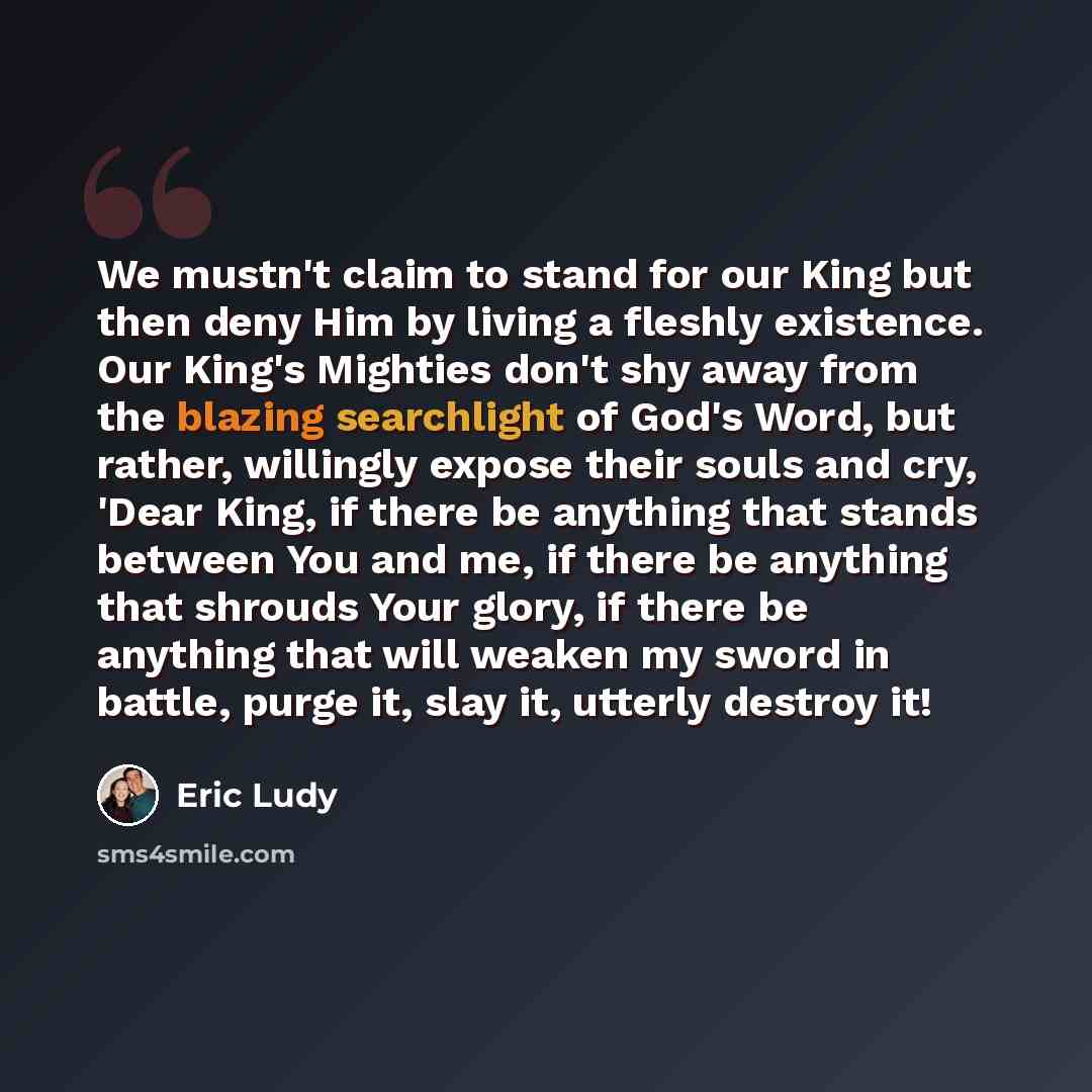 “We mustn't claim to stand for our King but then deny Him by living a fleshly existence. Our King's Mighties don't shy away from the blazing searchlight of God's Word, but rather, willingly expose their souls and cry, 'Dear King, if there be anything that stands between You and me, if there be…” quote by Eric Ludy