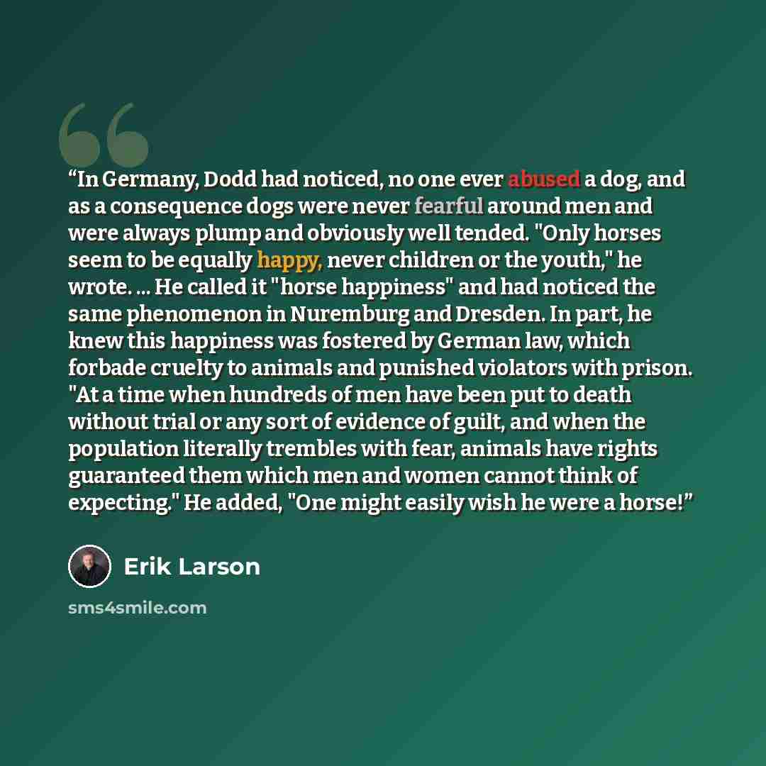 “In Germany, Dodd had noticed, no one ever abused a dog, and as a consequence dogs were never fearful around men and were always plump and obviously well tended. "Only horses seem to be equally happy, never children or the youth," he wrote. ... He called it "horse happiness" and had noticed the…” quote by Erik Larson