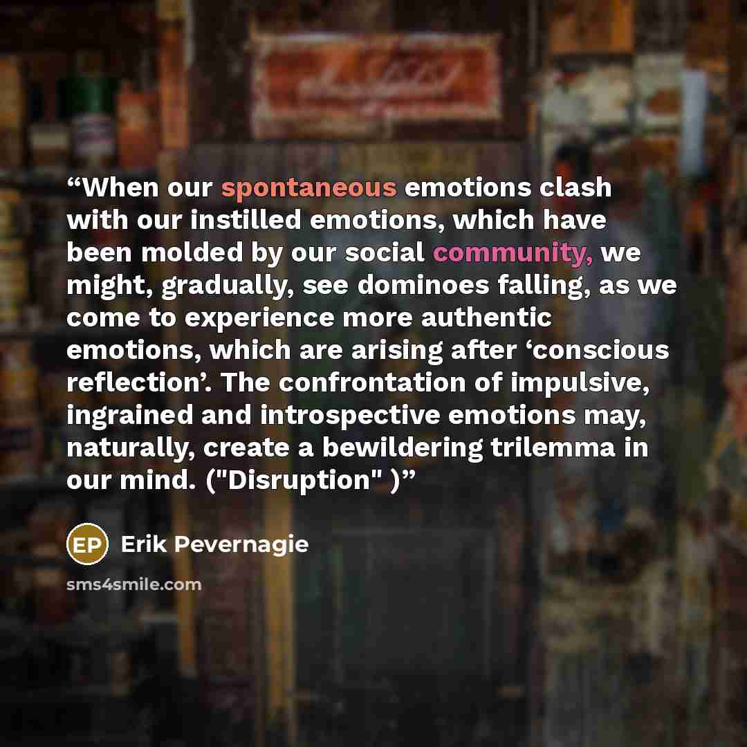 “When our spontaneous emotions clash with our instilled emotions, which have been molded by our social community, we might, gradually, see dominoes falling, as we come to experience more authentic emotions, which are arising after ‘conscious reflection’. The confrontation of impulsive, ingrained…” quote by Erik Pevernagie