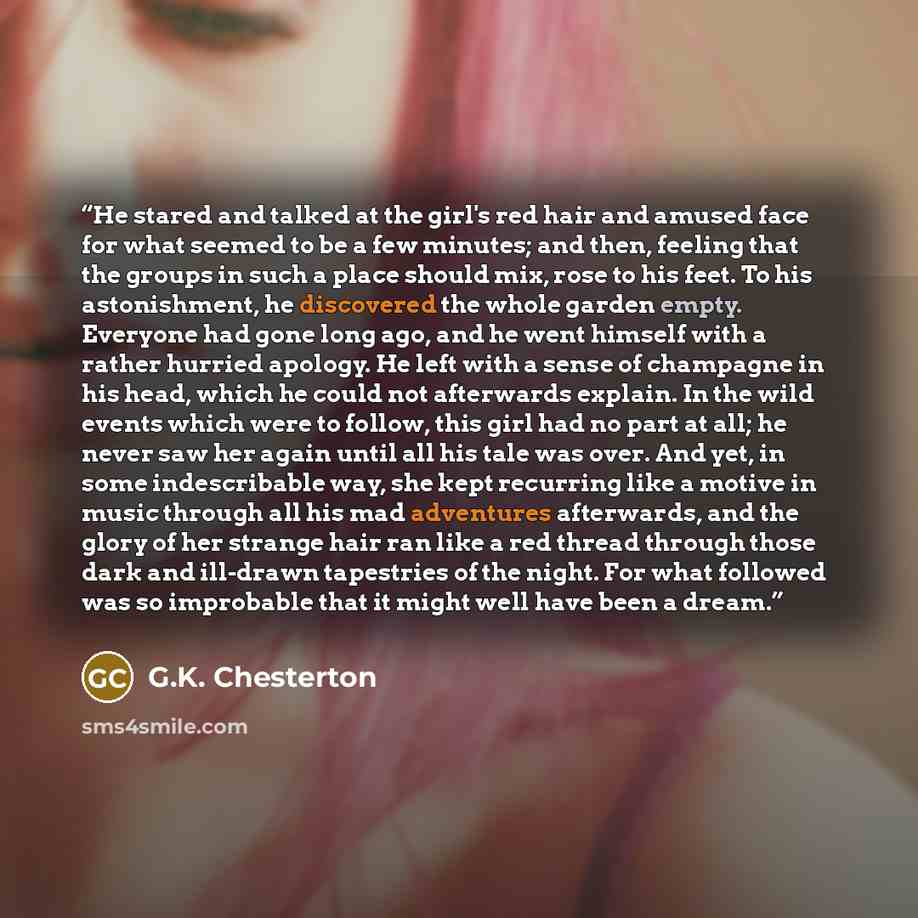 “He stared and talked at the girl's red hair and amused face for what seemed to be a few minutes; and then, feeling that the groups in such a place should mix, rose to his feet. To his astonishment, he discovered the whole garden empty. Everyone had gone long ago, and he went himself with a rather…” quote by G.K. Chesterton