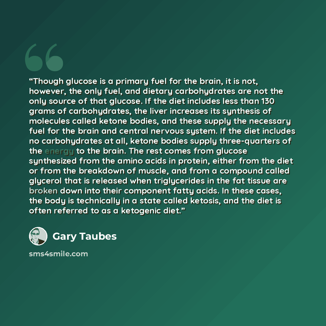 “Though glucose is a primary fuel for the brain, it is not, however, the only fuel, and dietary carbohydrates are not the only source of that glucose. If the diet includes less than 130 grams of carbohydrates, the liver increases its synthesis of molecules called ketone bodies, and these supply the…” quote by Gary Taubes