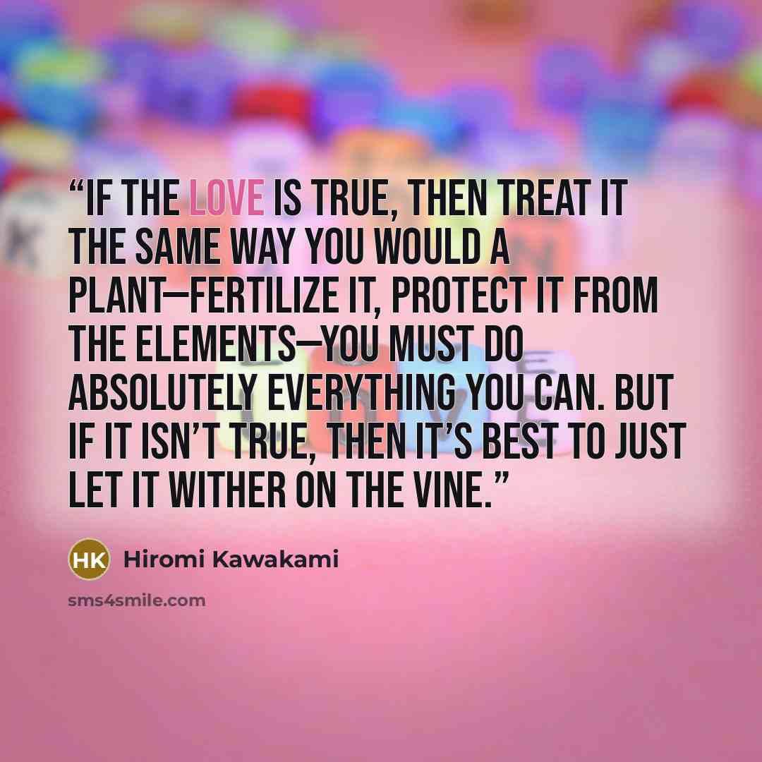 “If the love is true, then treat it the same way you would a plant—fertilize it, protect it from the elements—you must do absolutely everything you can. But if it isn’t true, then it’s best to just let it wither on the vine.” quote by Hiromi Kawakami