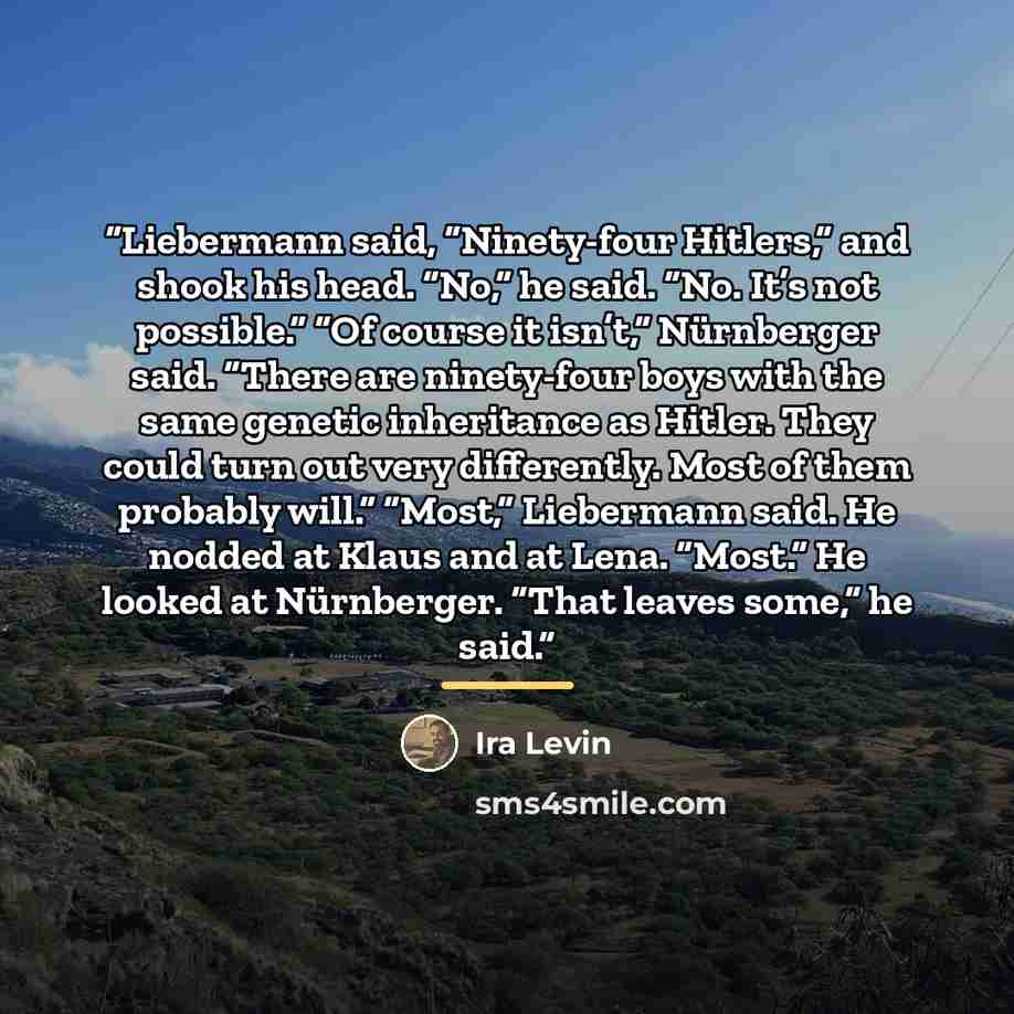 “Liebermann said, “Ninety-four Hitlers,” and shook his head. “No,” he said. “No. It’s not possible.” “Of course it isn’t,” Nürnberger said. “There are ninety-four boys with the same genetic inheritance as Hitler. They could turn out very differently. Most of them probably will.” “Most,” Liebermann…” quote by Ira Levin