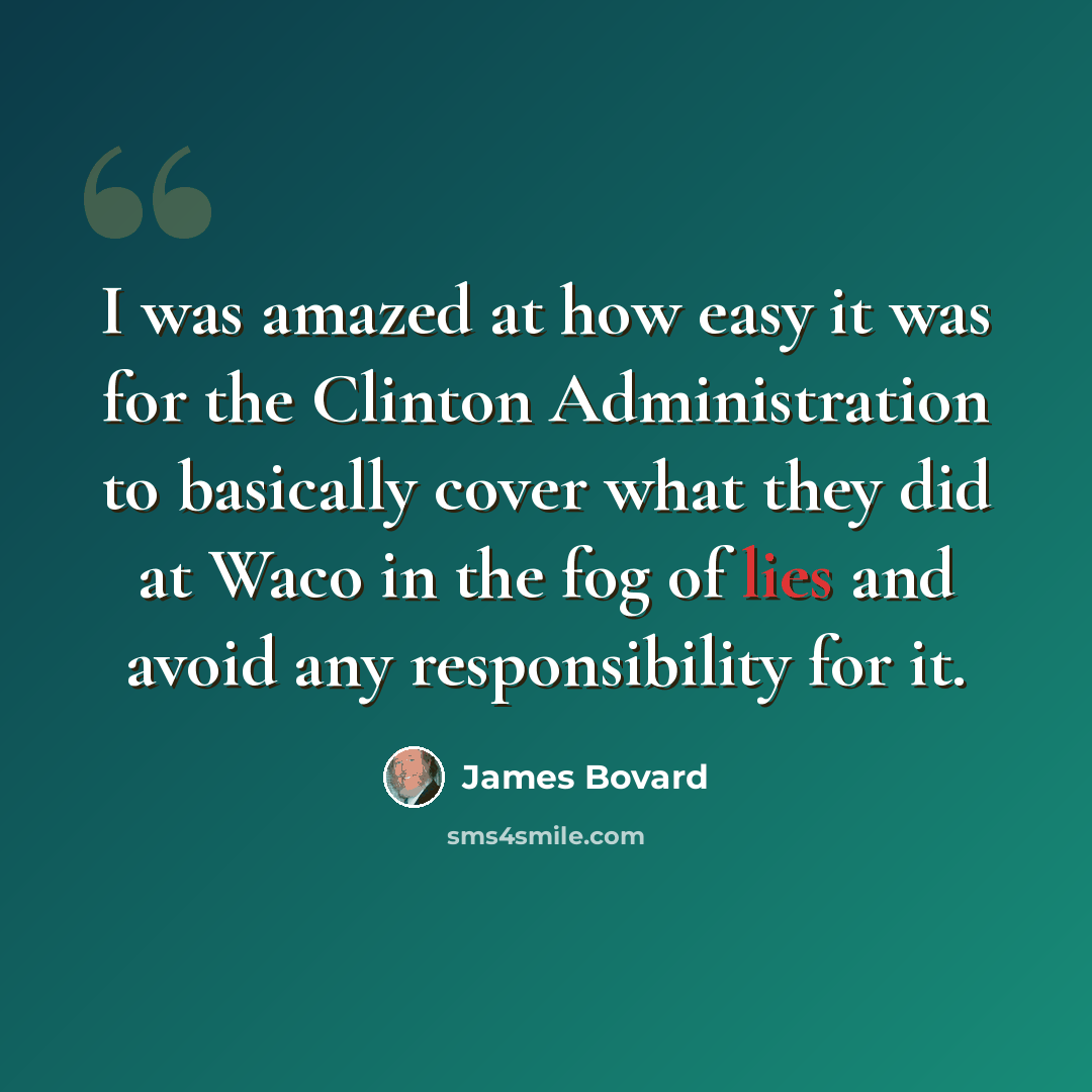 “I was amazed at how easy it was for the Clinton Administration to basically cover what they did at Waco in the fog of lies and avoid any responsibility for it.” quote by James Bovard