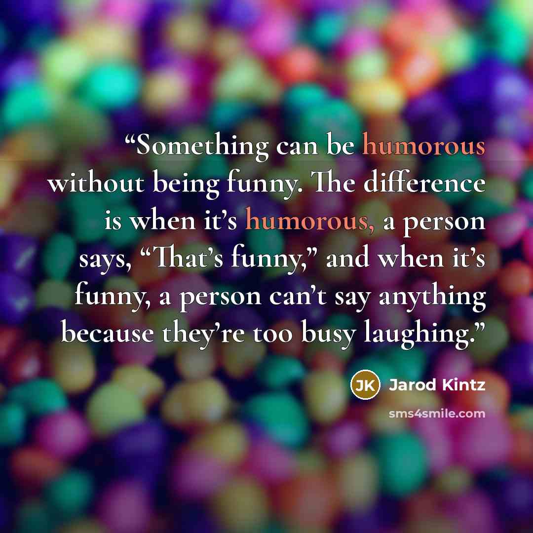 “Something can be humorous without being funny. The difference is when it’s humorous, a person says, “That’s funny,” and when it’s funny, a person can’t say anything because they’re too busy laughing.” quote by Jarod Kintz