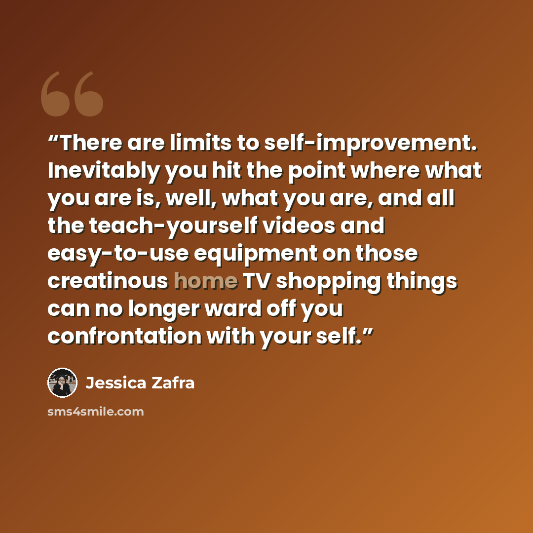“There are limits to self-improvement. Inevitably you hit the point where what you are is, well, what you are, and all the teach-yourself videos and easy-to-use equipment on those creatinous home TV shopping things can no longer ward off you confrontation with your self.” quote by Jessica Zafra