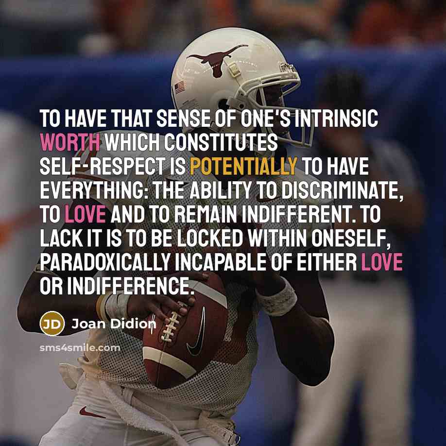 “To have that sense of one's intrinsic worth which constitutes self-respect is potentially to have everything: the ability to discriminate, to love and to remain indifferent. To lack it is to be locked within oneself, paradoxically incapable of either love or indifference.” quote by Joan Didion