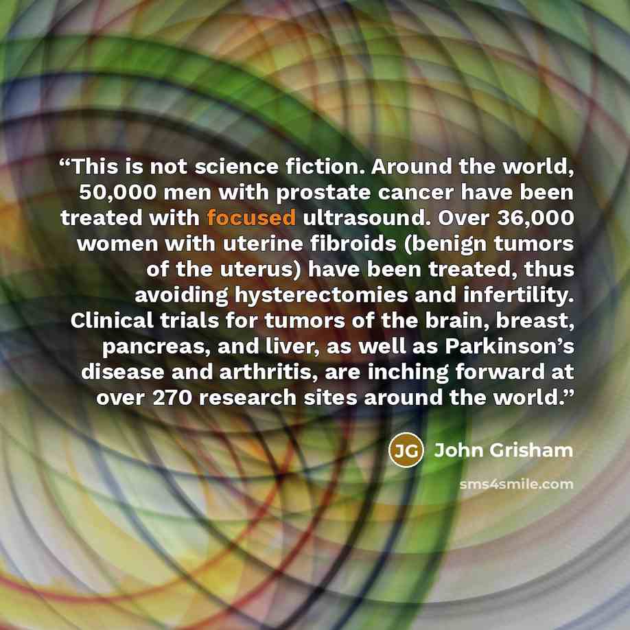 “This is not science fiction. Around the world, 50,000 men with prostate cancer have been treated with focused ultrasound. Over 36,000 women with uterine fibroids (benign tumors of the uterus) have been treated, thus avoiding hysterectomies and infertility. Clinical trials for tumors of the brain…” quote by John Grisham