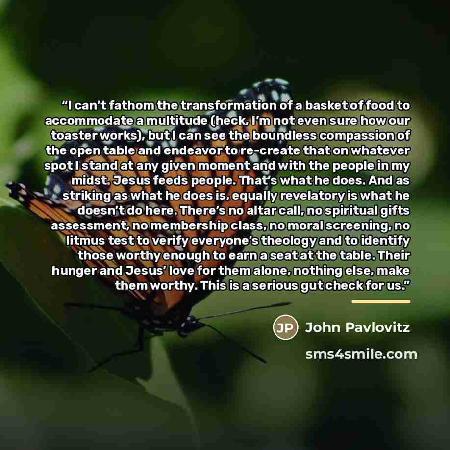 “I can’t fathom the transformation of a basket of food to accommodate a multitude (heck, I’m not even sure how our toaster works), but I can see the boundless compassion of the open table and endeavor to re-create that on whatever spot I stand at any given moment and with the people in my midst…” quote by John Pavlovitz