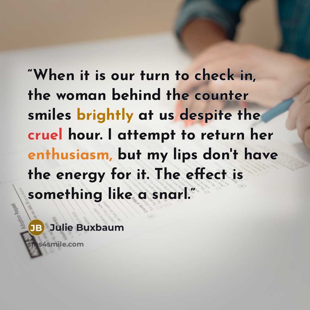“When it is our turn to check in, the woman behind the counter smiles brightly at us despite the cruel hour. I attempt to return her enthusiasm, but my lips don't have the energy for it. The effect is something like a snarl.” quote by Julie Buxbaum