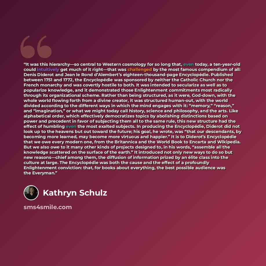 “It was this hierarchy—so central to Western cosmology for so long that, even today, a ten-year-old could intuitively get much of it right—that was challenged by the most famous compendium of all: Denis Diderot and Jean le Rond d’Alembert’s eighteen-thousand-page Encyclopédie. Published between…” quote by Kathryn Schulz