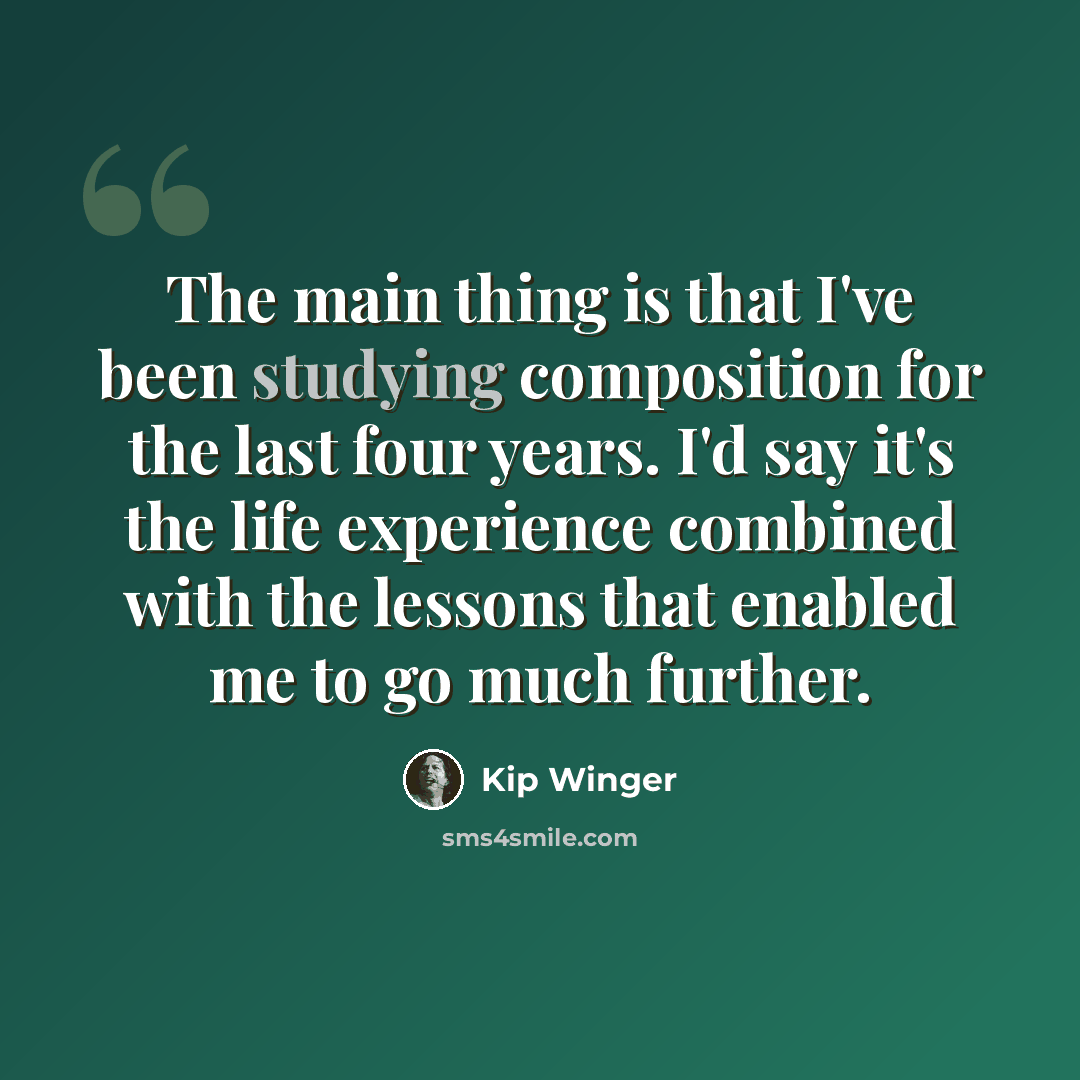 “The main thing is that I've been studying composition for the last four years. I'd say it's the life experience combined with the lessons that enabled me to go much further.” quote by Kip Winger