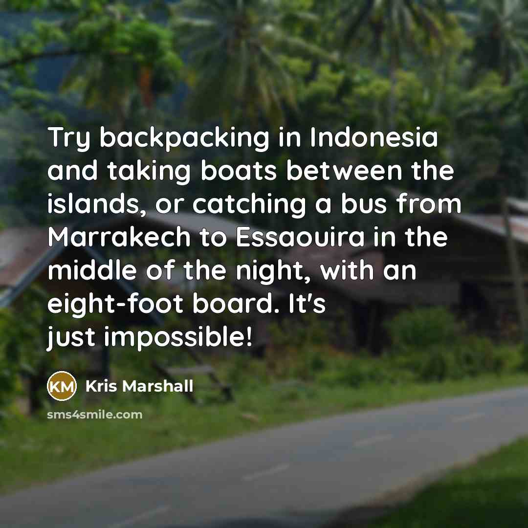 “Try backpacking in Indonesia and taking boats between the islands, or catching a bus from Marrakech to Essaouira in the middle of the night, with an eight-foot board. It's just impossible!” quote by Kris Marshall