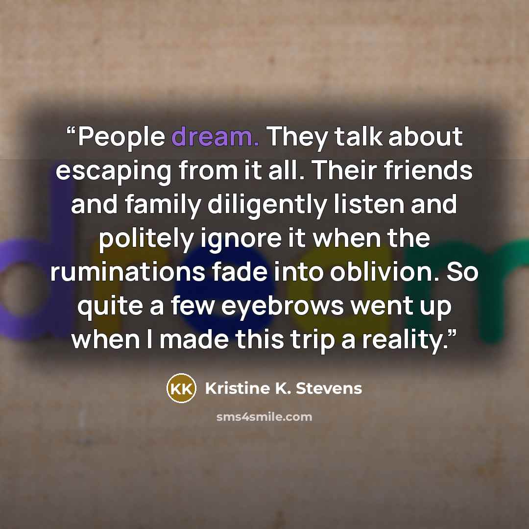 “People dream. They talk about escaping from it all. Their friends and family diligently listen and politely ignore it when the ruminations fade into oblivion. So quite a few eyebrows went up when I made this trip a reality.” quote by Kristine K. Stevens