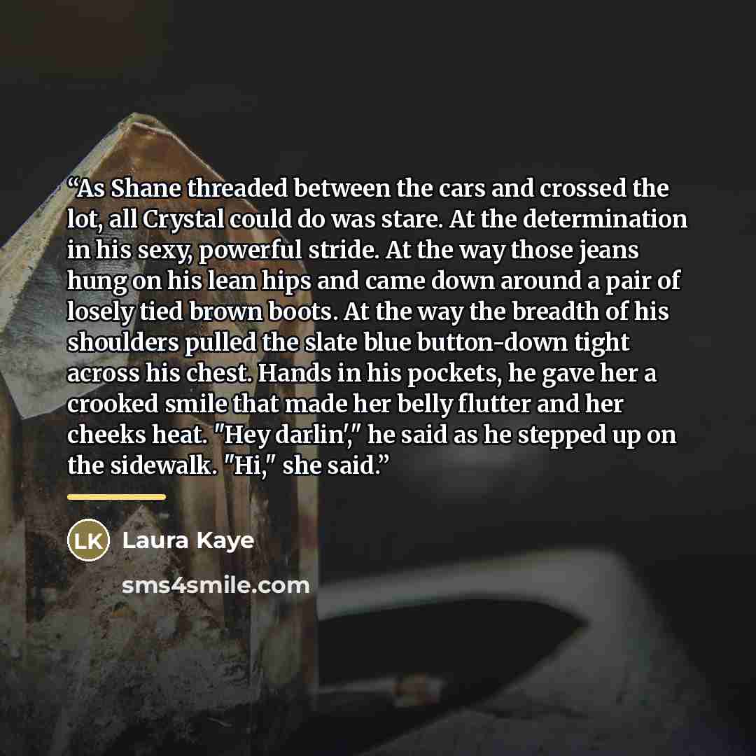 “As Shane threaded between the cars and crossed the lot, all Crystal could do was stare. At the determination in his sexy, powerful stride. At the way those jeans hung on his lean hips and came down around a pair of losely tied brown boots. At the way the breadth of his shoulders pulled the slate…” quote by Laura Kaye