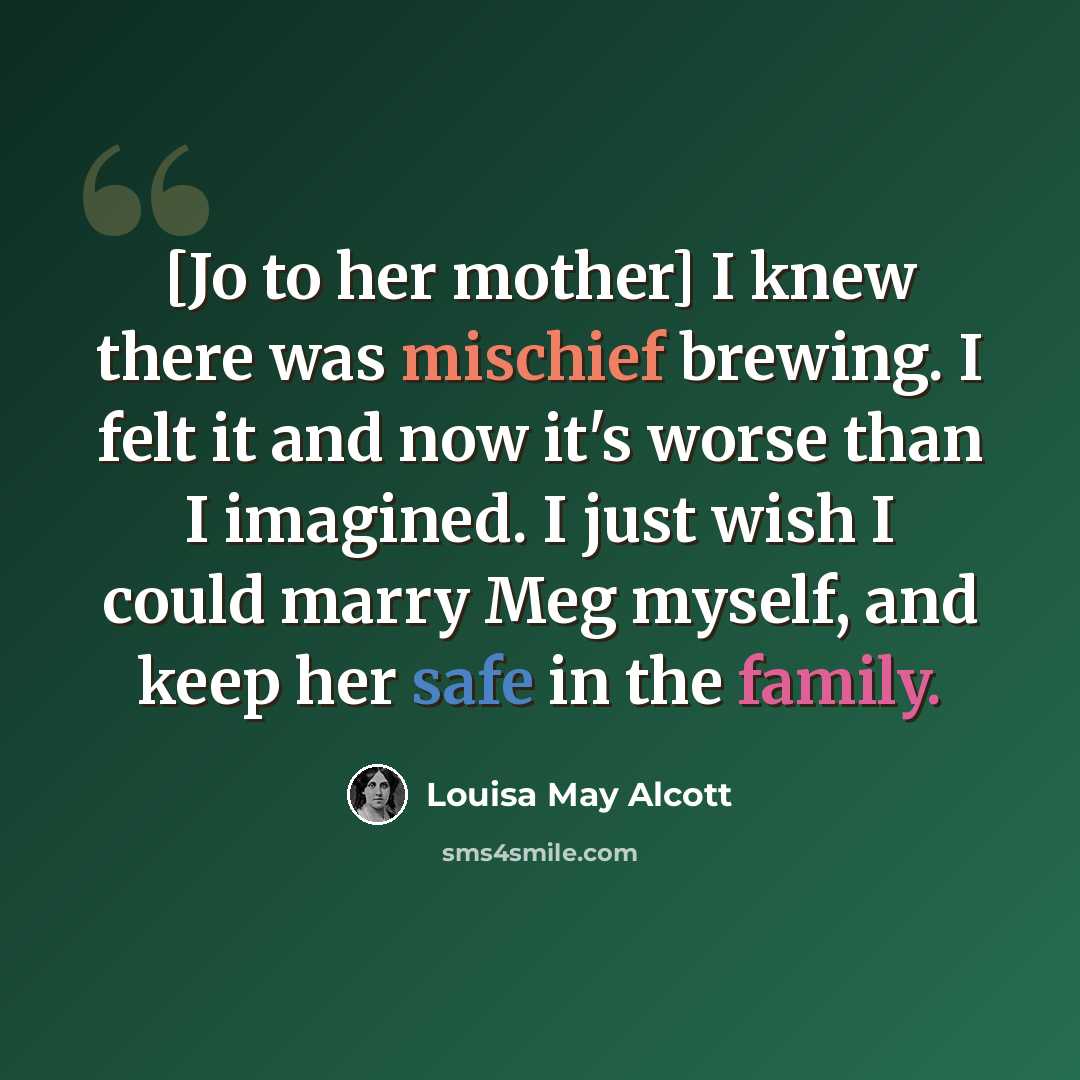 “[Jo to her mother] I knew there was mischief brewing. I felt it and now it's worse than I imagined. I just wish I could marry Meg myself, and keep her safe in the family.” quote by Louisa May Alcott