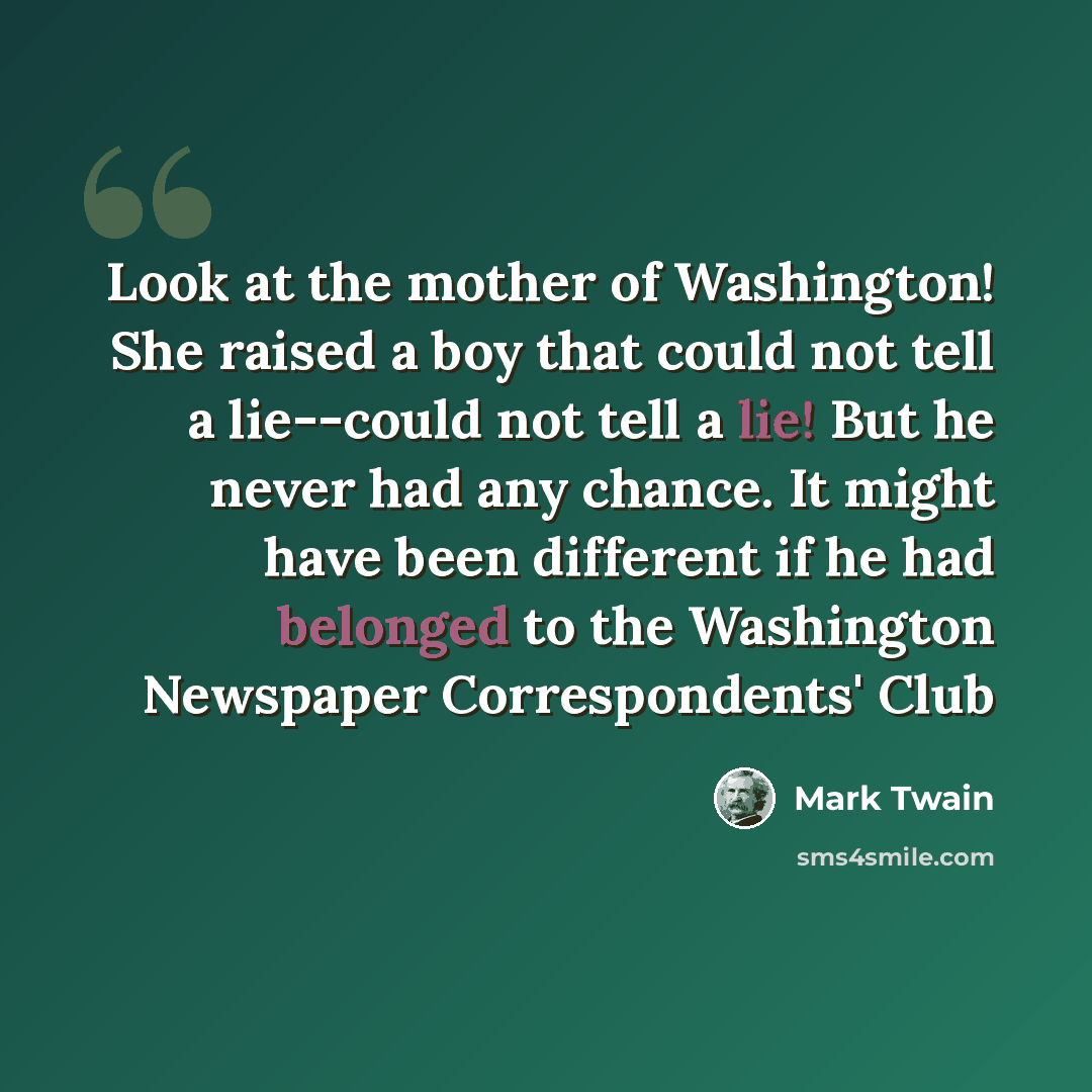 “Look at the mother of Washington! She raised a boy that could not tell a lie--could not tell a lie! But he never had any chance. It might have been different if he had belonged to the Washington Newspaper Correspondents' Club” quote by Mark Twain