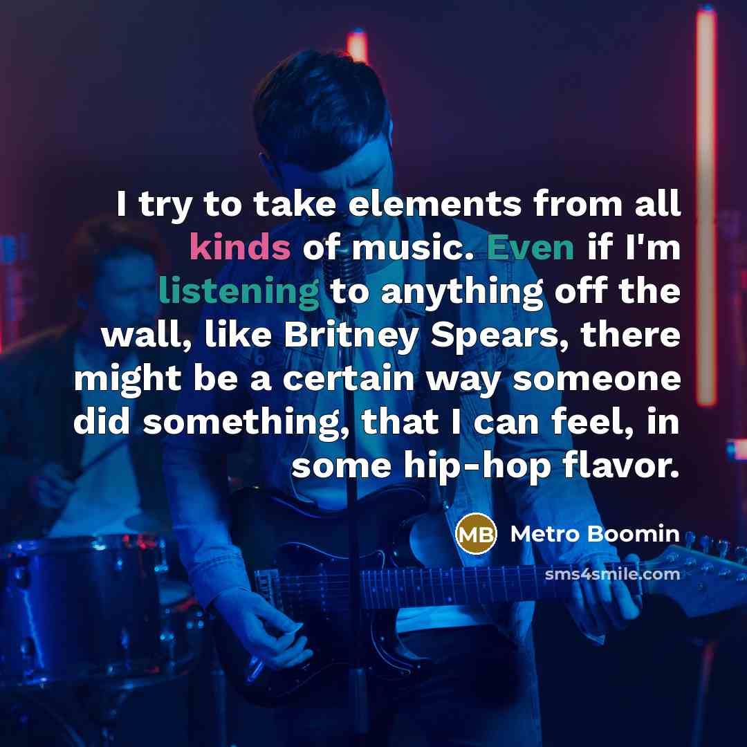 “I try to take elements from all kinds of music. Even if I'm listening to anything off the wall, like Britney Spears, there might be a certain way someone did something, that I can feel, in some hip-hop flavor.” quote by Metro Boomin