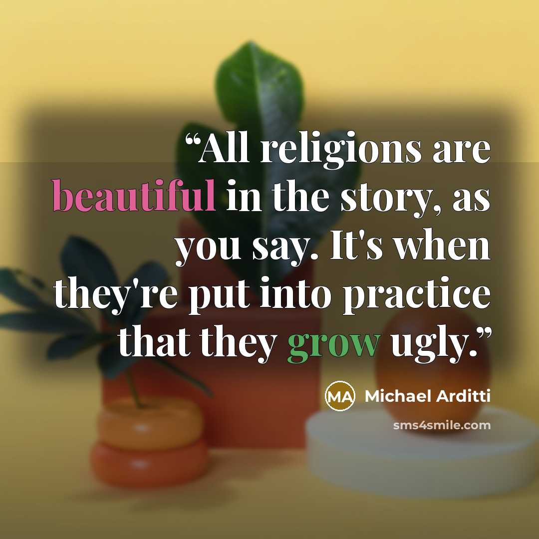 “All religions are beautiful in the story, as you say. It's when they're put into practice that they grow ugly.” quote by Michael Arditti