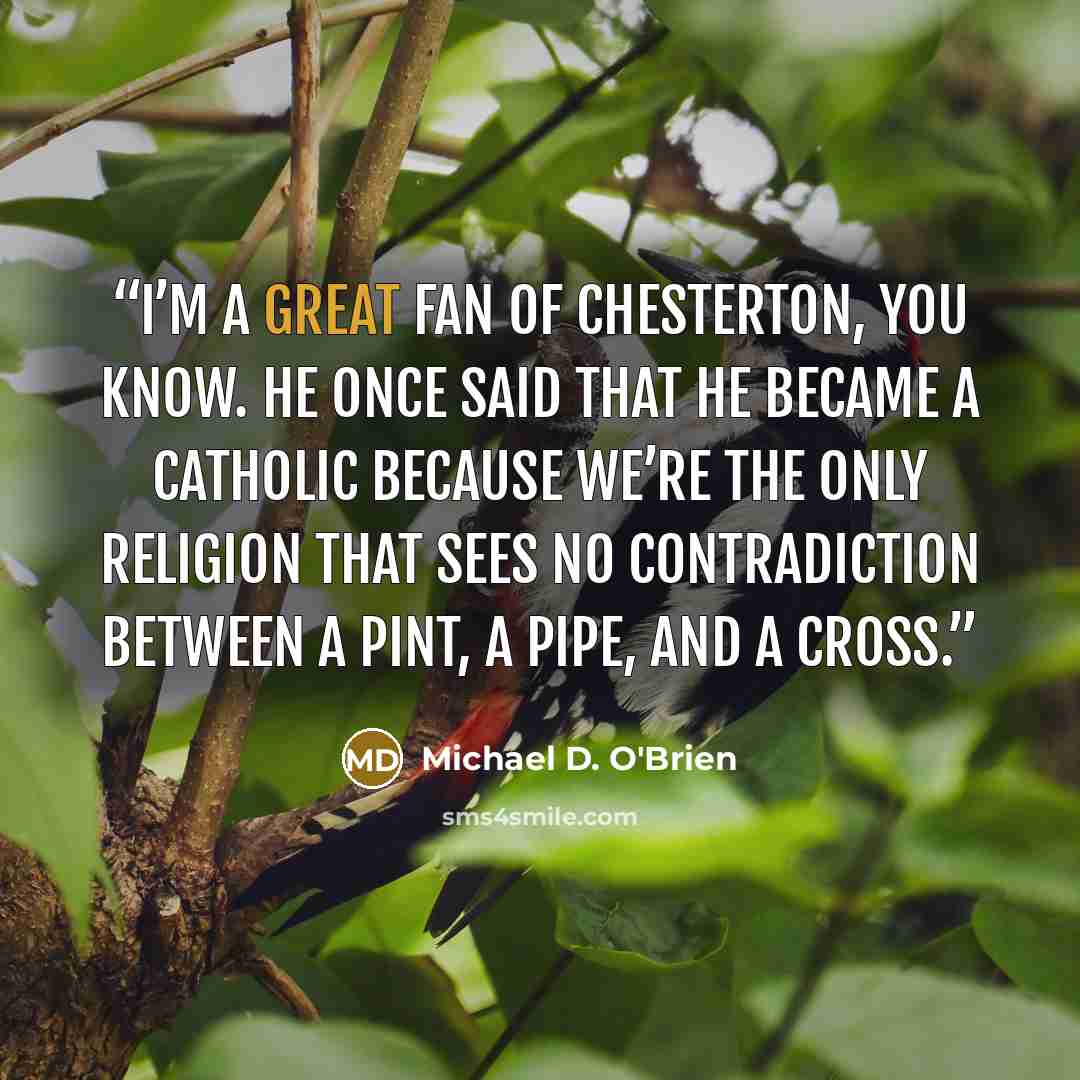 “I’m a great fan of Chesterton, you know. He once said that he became a Catholic because we’re the only religion that sees no contradiction between a pint, a pipe, and a cross.” quote by Michael D. O'Brien