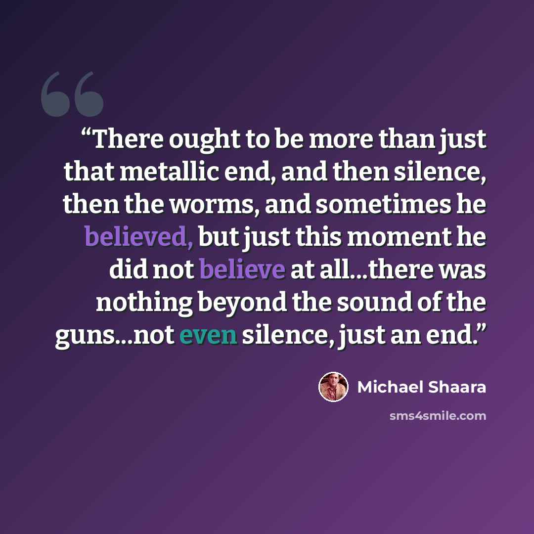 “There ought to be more than just that metallic end, and then silence, then the worms, and sometimes he believed, but just this moment he did not believe at all...there was nothing beyond the sound of the guns...not even silence, just an end.” quote by Michael Shaara