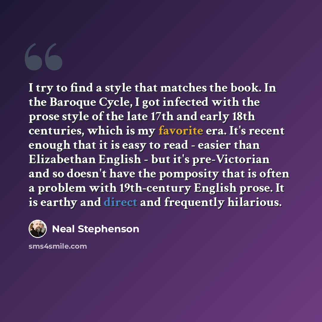 “I try to find a style that matches the book. In the Baroque Cycle, I got infected with the prose style of the late 17th and early 18th centuries, which is my favorite era. It's recent enough that it is easy to read - easier than Elizabethan English - but it's pre-Victorian and so doesn't have the…” quote by Neal Stephenson