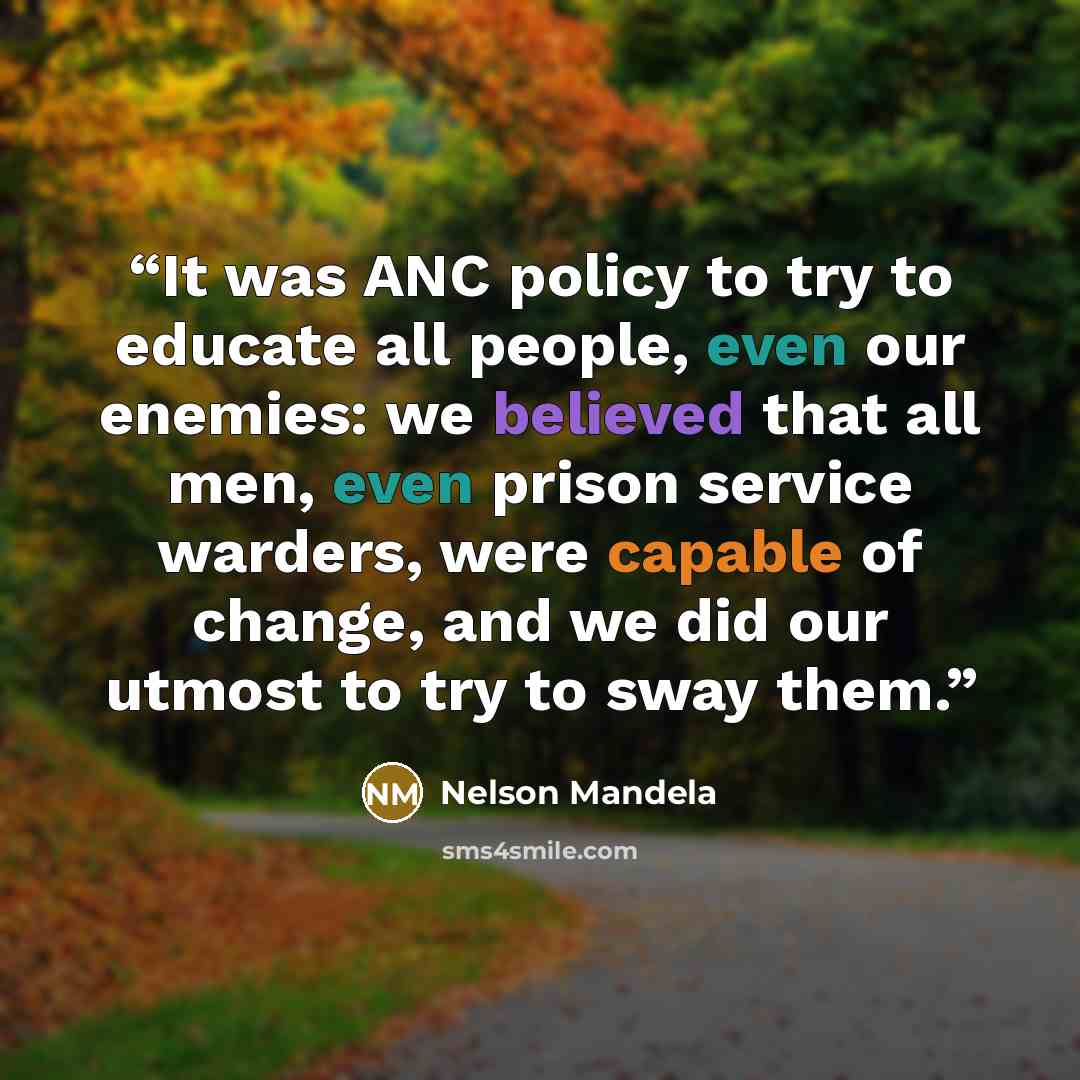 “It was ANC policy to try to educate all people, even our enemies: we believed that all men, even prison service warders, were capable of change, and we did our utmost to try to sway them.” quote by Nelson Mandela