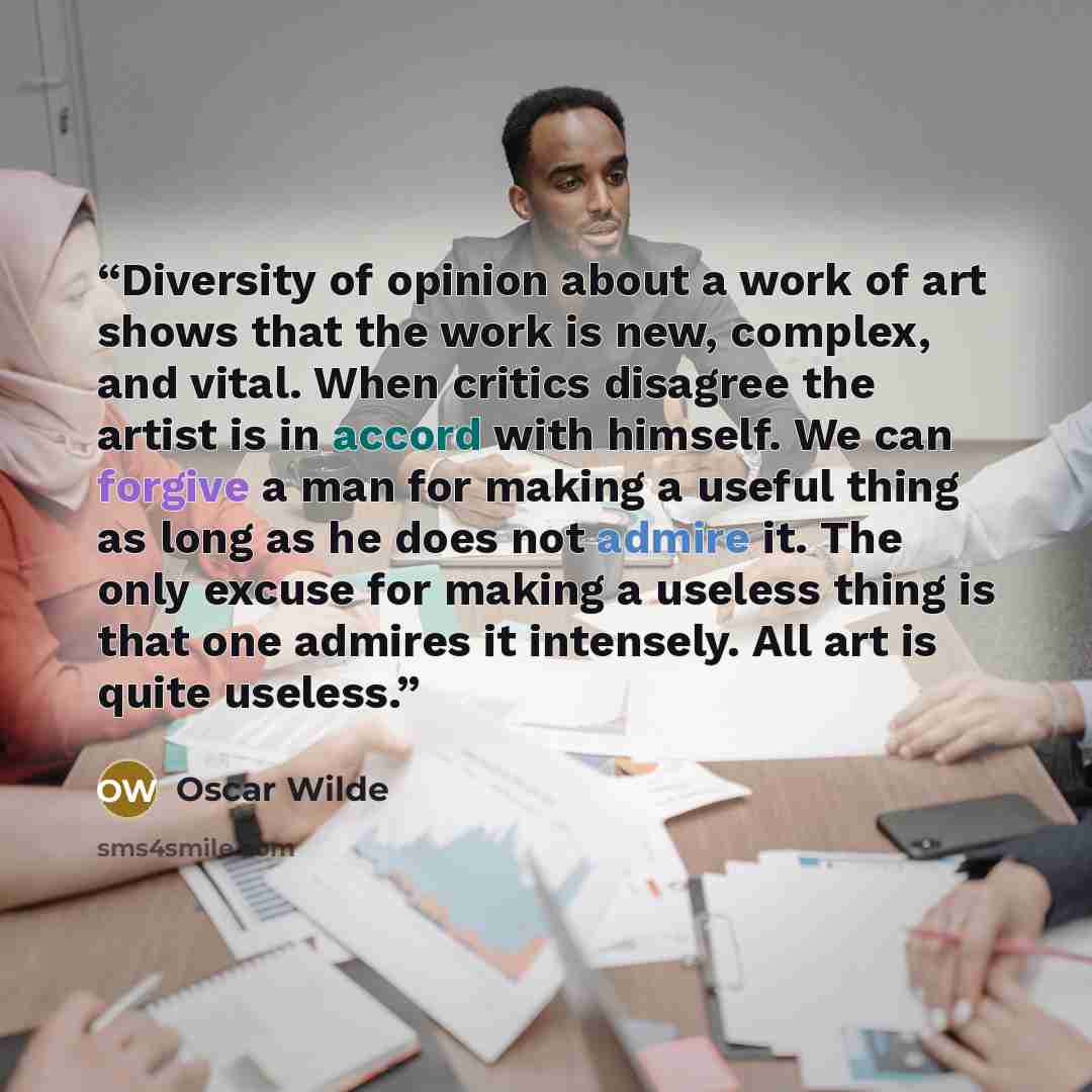 “Diversity of opinion about a work of art shows that the work is new, complex, and vital. When critics disagree the artist is in accord with himself. We can forgive a man for making a useful thing as long as he does not admire it. The only excuse for making a useless thing is that one admires it…” quote by Oscar Wilde
