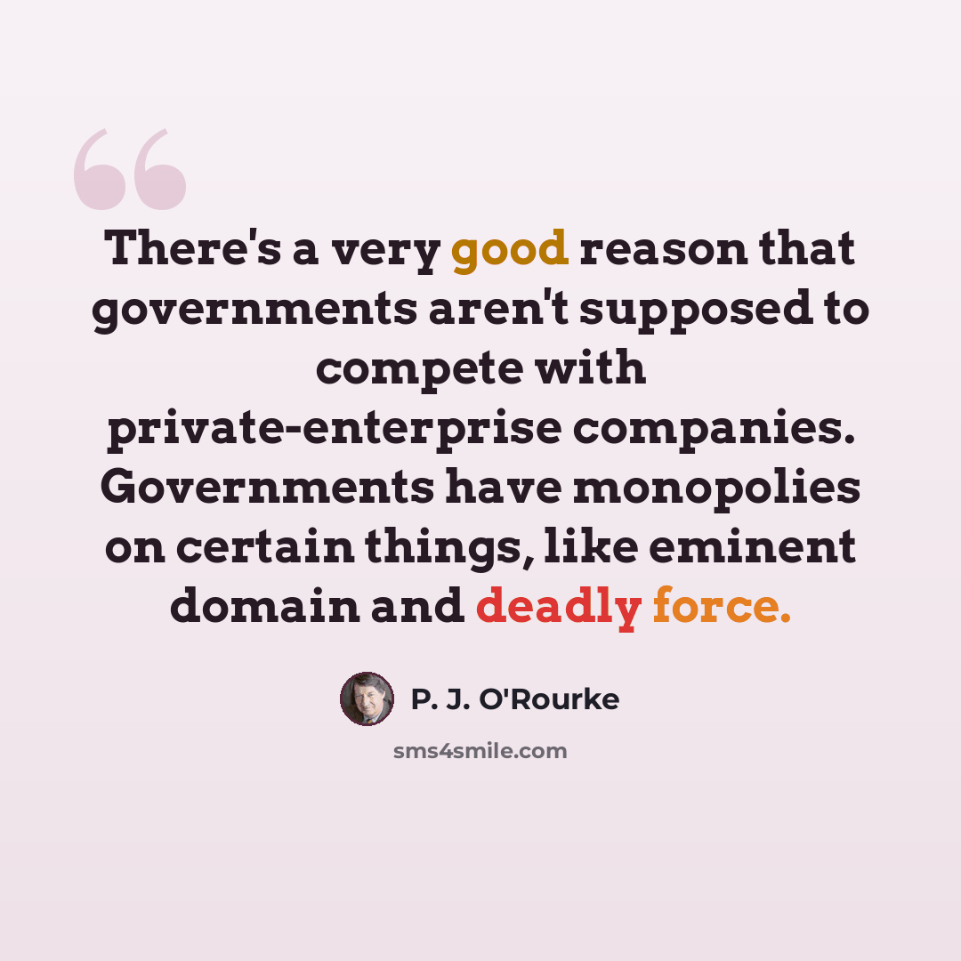 “There's a very good reason that governments aren't supposed to compete with private-enterprise companies. Governments have monopolies on certain things, like eminent domain and deadly force.” quote by P. J. O'Rourke