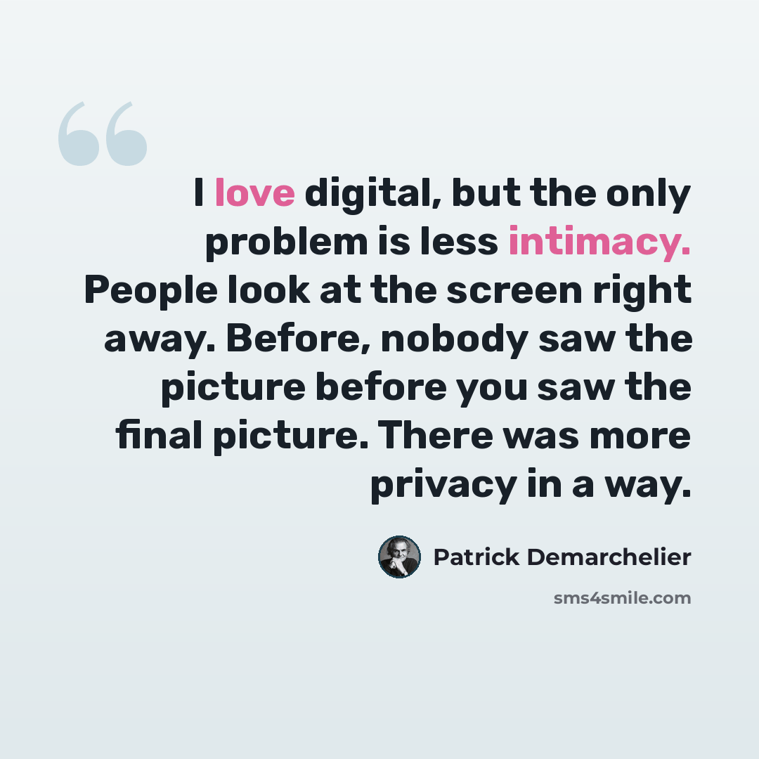 “I love digital, but the only problem is less intimacy. People look at the screen right away. Before, nobody saw the picture before you saw the final picture. There was more privacy in a way.” quote by Patrick Demarchelier