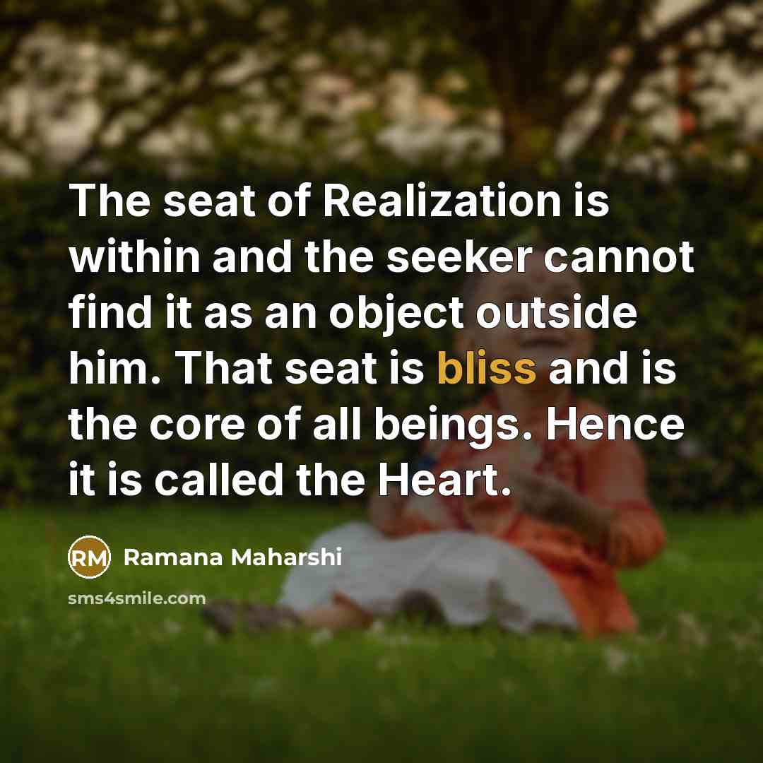 “The seat of Realization is within and the seeker cannot find it as an object outside him. That seat is bliss and is the core of all beings. Hence it is called the Heart.” quote by Ramana Maharshi