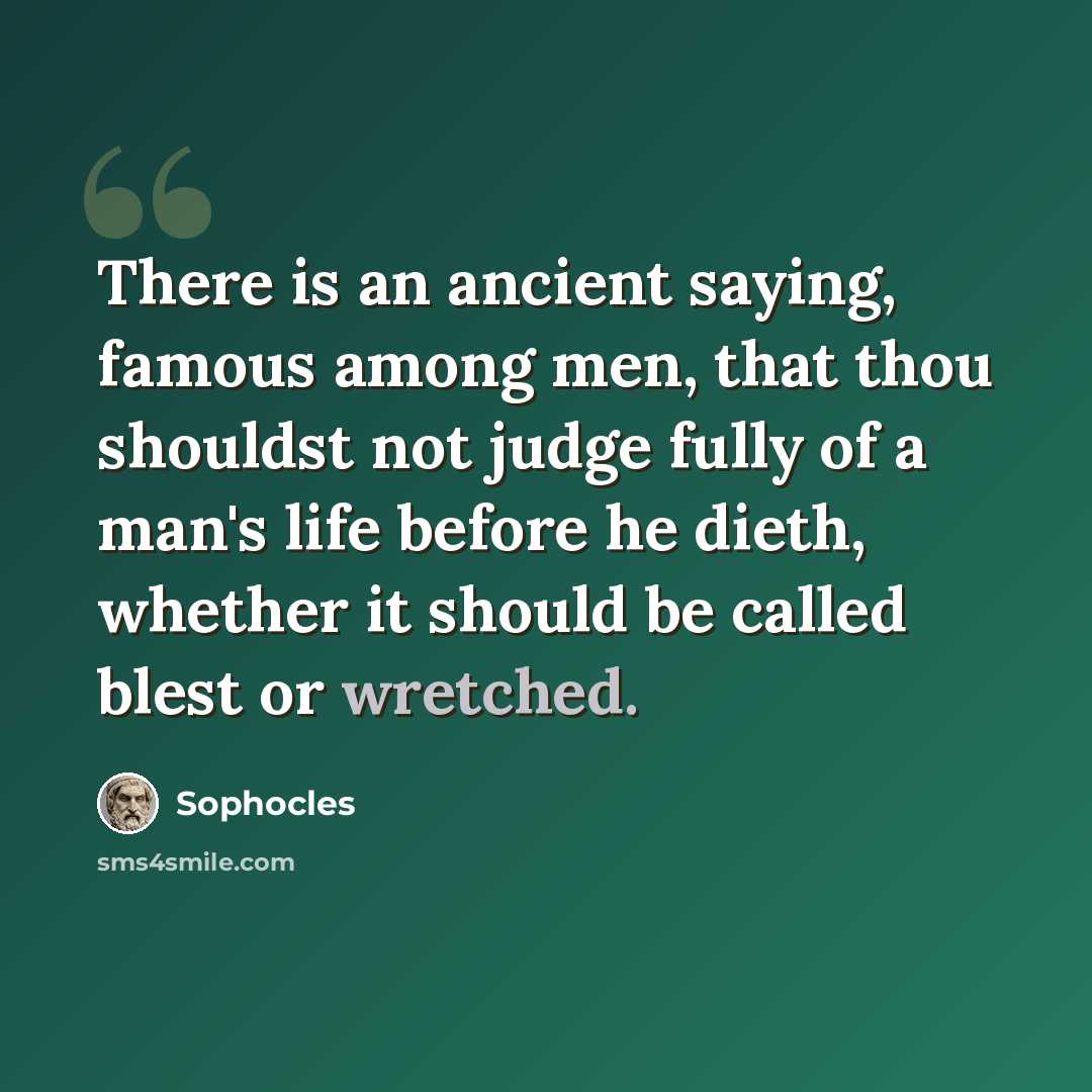 “There is an ancient saying, famous among men, that thou shouldst not judge fully of a man's life before he dieth, whether it should be called blest or wretched.” quote by Sophocles