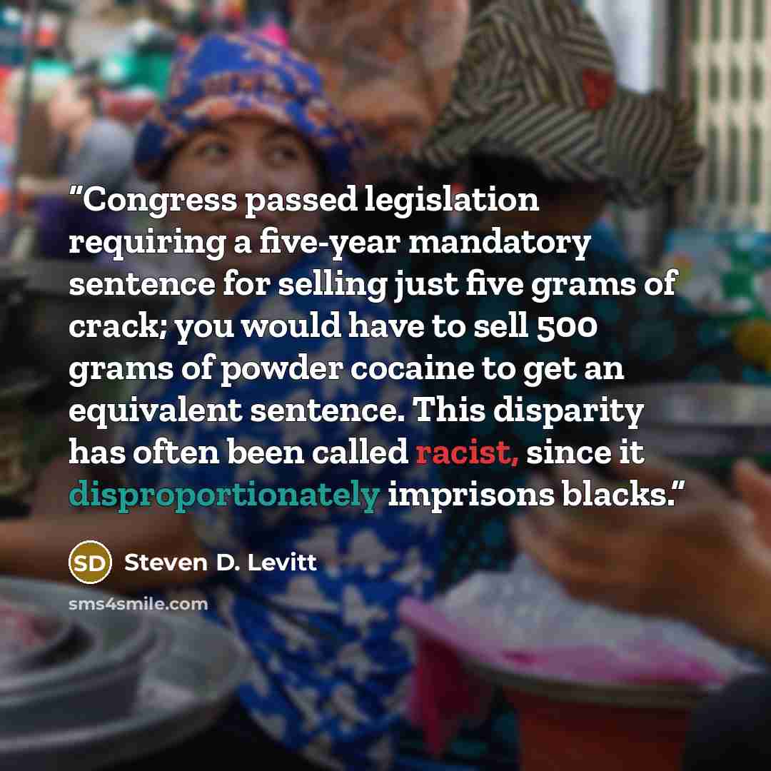 “Congress passed legislation requiring a five-year mandatory sentence for selling just five grams of crack; you would have to sell 500 grams of powder cocaine to get an equivalent sentence. This disparity has often been called racist, since it disproportionately imprisons blacks.” quote by Steven D. Levitt