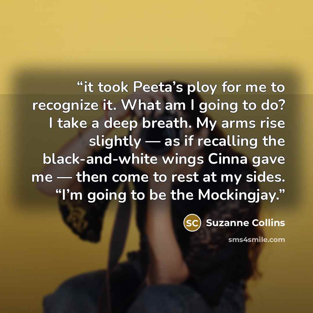 “it took Peeta’s ploy for me to recognize it. What am I going to do? I take a deep breath. My arms rise slightly — as if recalling the black-and-white wings Cinna gave me — then come to rest at my sides. “I’m going to be the Mockingjay.” quote by Suzanne Collins
