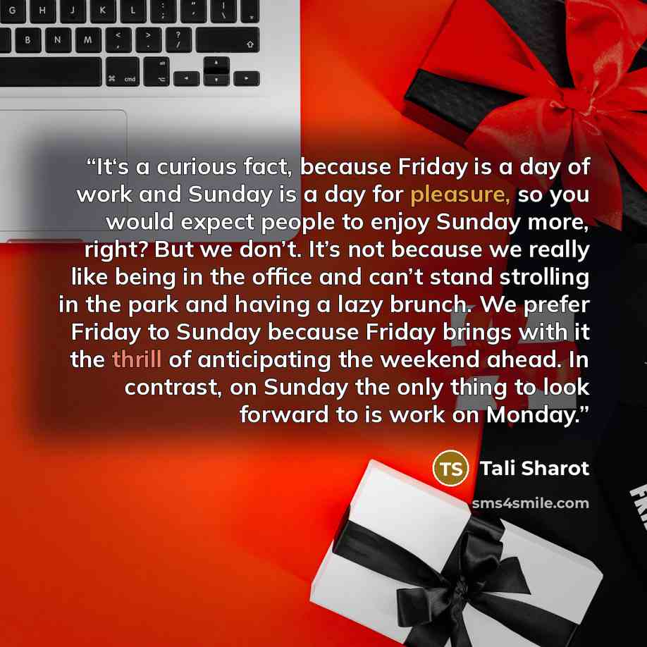 “It‘s a curious fact, because Friday is a day of work and Sunday is a day for pleasure, so you would expect people to enjoy Sunday more, right? But we don’t. It’s not because we really like being in the office and can’t stand strolling in the park and having a lazy brunch. We prefer Friday to…” quote by Tali Sharot