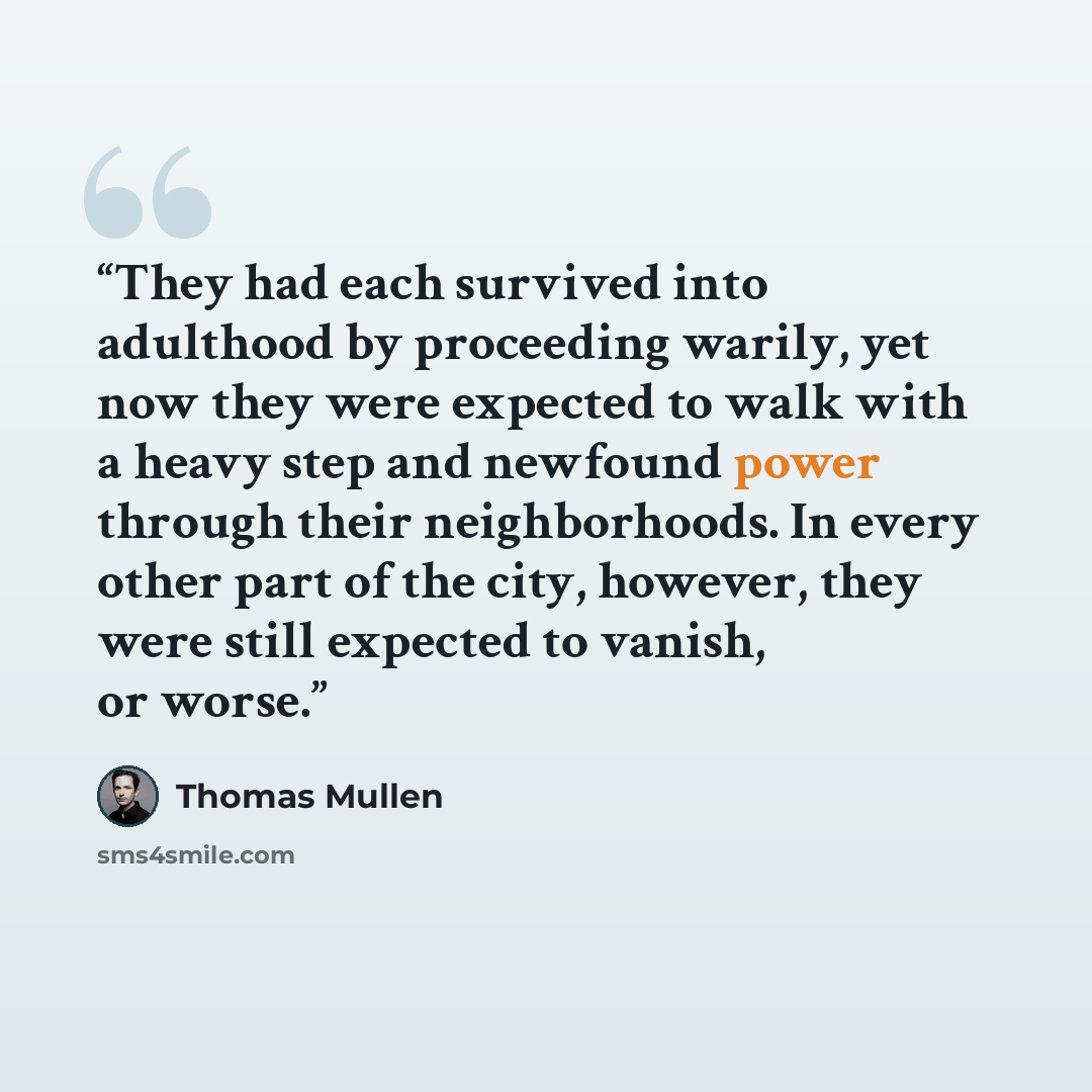 “They had each survived into adulthood by proceeding warily, yet now they were expected to walk with a heavy step and newfound power through their neighborhoods. In every other part of the city, however, they were still expected to vanish, or worse.” quote by Thomas Mullen