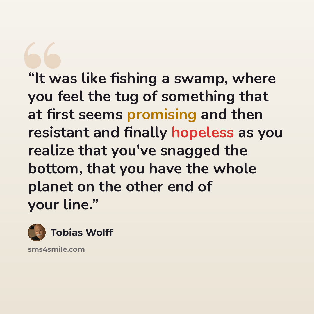 “It was like fishing a swamp, where you feel the tug of something that at first seems promising and then resistant and finally hopeless as you realize that you've snagged the bottom, that you have the whole planet on the other end of your line.” quote by Tobias Wolff