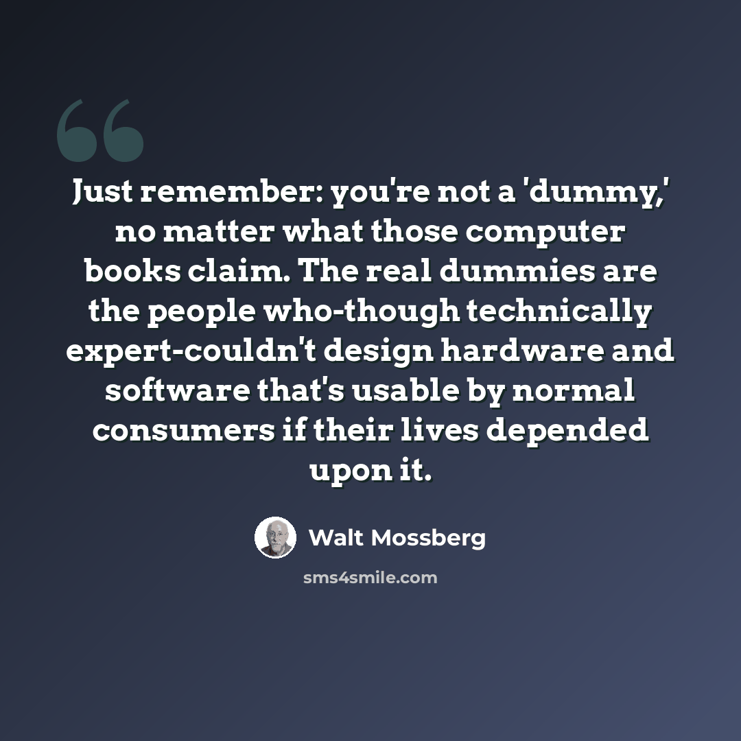 “Just remember: you're not a 'dummy,' no matter what those computer books claim. The real dummies are the people who-though technically expert-couldn't design hardware and software that's usable by normal consumers if their lives depended upon it.” quote by Walt Mossberg