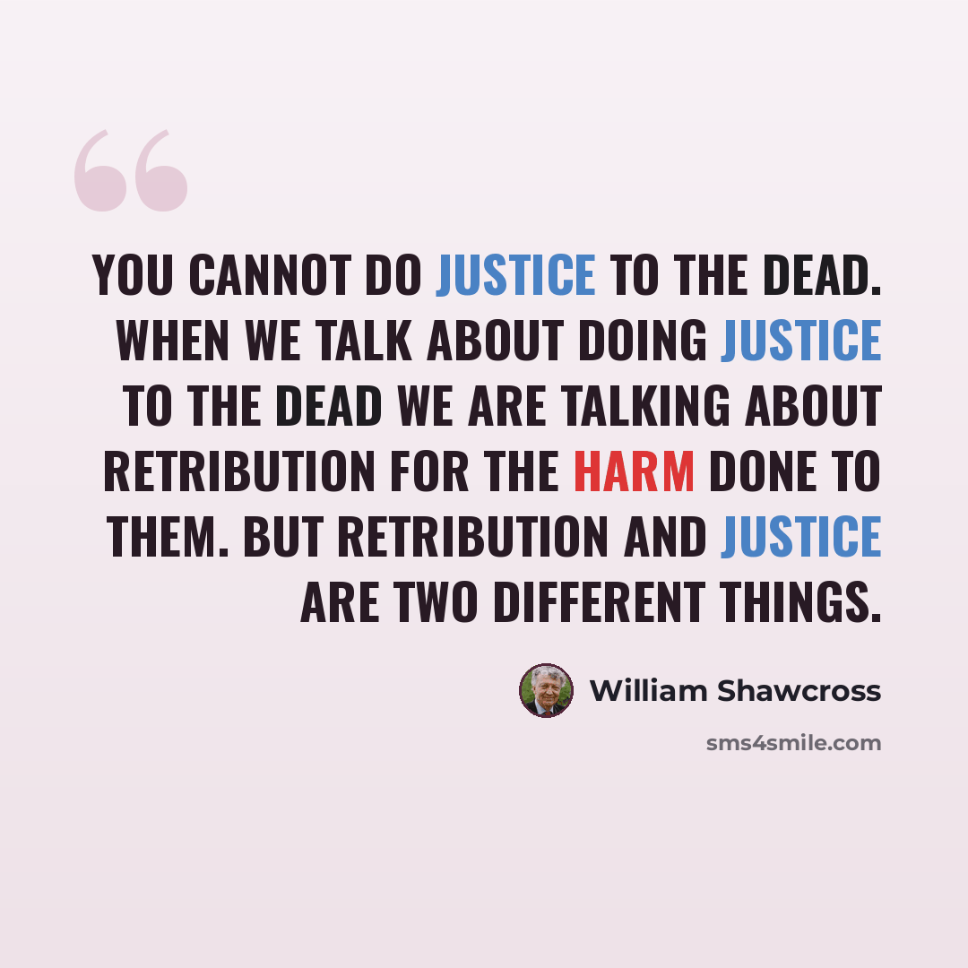 “You cannot do justice to the dead. When we talk about doing justice to the dead we are talking about retribution for the harm done to them. But retribution and justice are two different things.” quote by William Shawcross
