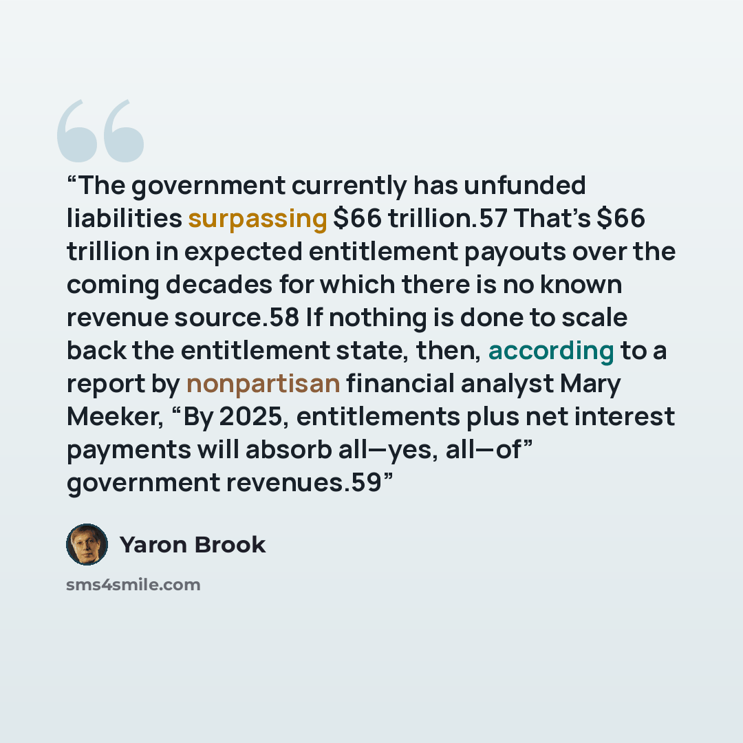 “The government currently has unfunded liabilities surpassing $66 trillion.57 That’s $66 trillion in expected entitlement payouts over the coming decades for which there is no known revenue source.58 If nothing is done to scale back the entitlement state, then, according to a report by nonpartisan…” quote by Yaron Brook