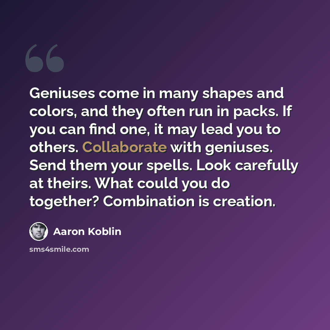 “Geniuses come in many shapes and colors, and they often run in packs. If you can find one, it may lead you to others. Collaborate with geniuses. Send them your spells. Look carefully at theirs. What could you do together? Combination is creation.” quote by Aaron Koblin
