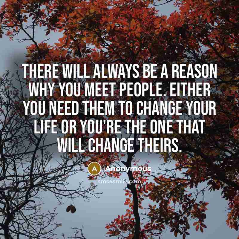 “There will always be a reason why you meet people. Either you need them to change your life or you're the one that will change theirs.” quote by Anonymous