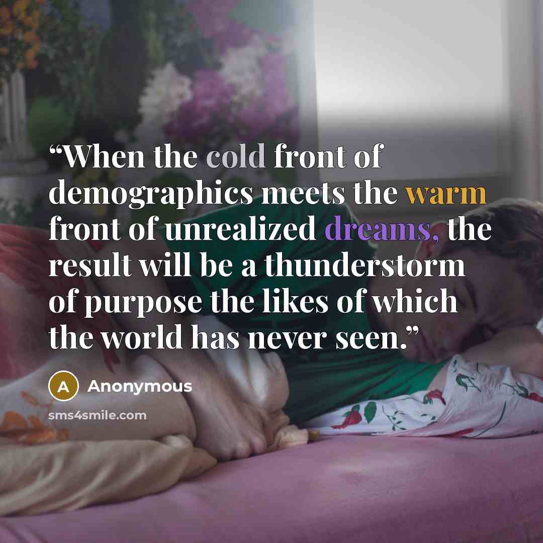 “When the cold front of demographics meets the warm front of unrealized dreams, the result will be a thunderstorm of purpose the likes of which the world has never seen.” quote by Anonymous
